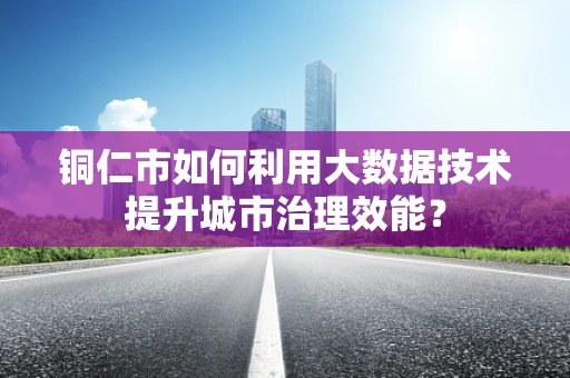 铜仁市如何利用大数据技术提升城市治理效能？