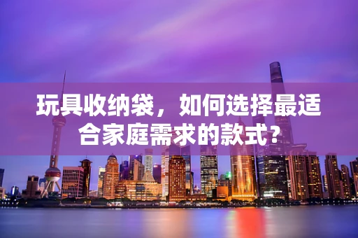 玩具收纳袋，如何选择最适合家庭需求的款式？