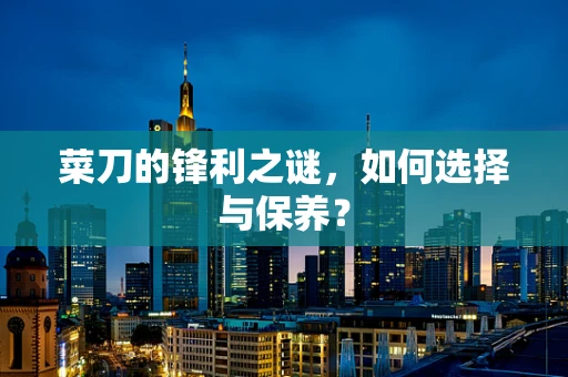 菜刀的锋利之谜，如何选择与保养？