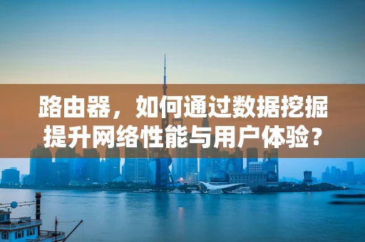 路由器，如何通过数据挖掘提升网络性能与用户体验？