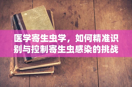 医学寄生虫学，如何精准识别与控制寄生虫感染的挑战？