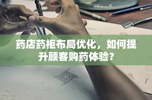 药店药柜布局优化，如何提升顾客购药体验？