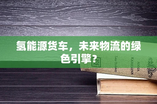 氢能源货车，未来物流的绿色引擎？