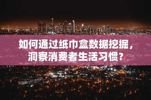 如何通过纸巾盒数据挖掘，洞察消费者生活习惯？