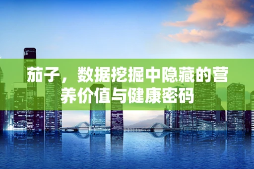 茄子，数据挖掘中隐藏的营养价值与健康密码