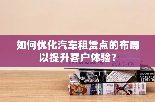 如何优化汽车租赁点的布局以提升客户体验？