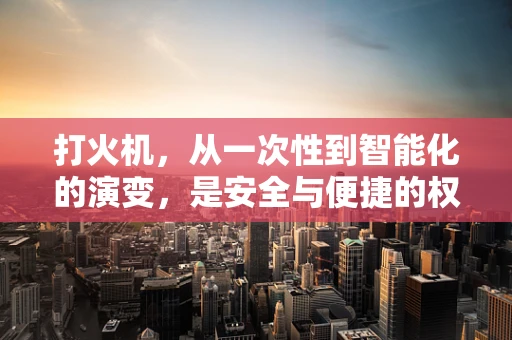 打火机，从一次性到智能化的演变，是安全与便捷的权衡吗？