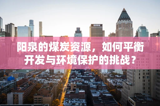 阳泉的煤炭资源，如何平衡开发与环境保护的挑战？