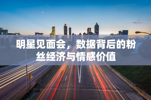明星见面会，数据背后的粉丝经济与情感价值