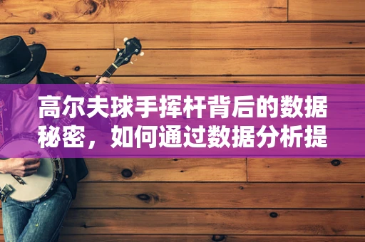 高尔夫球手挥杆背后的数据秘密，如何通过数据分析提升击球表现？