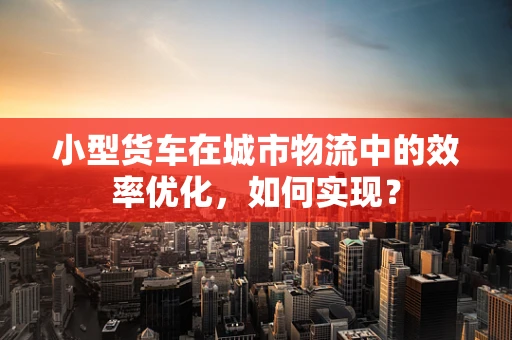 小型货车在城市物流中的效率优化，如何实现？