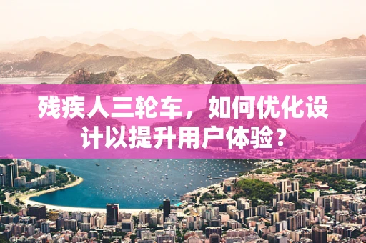 残疾人三轮车，如何优化设计以提升用户体验？