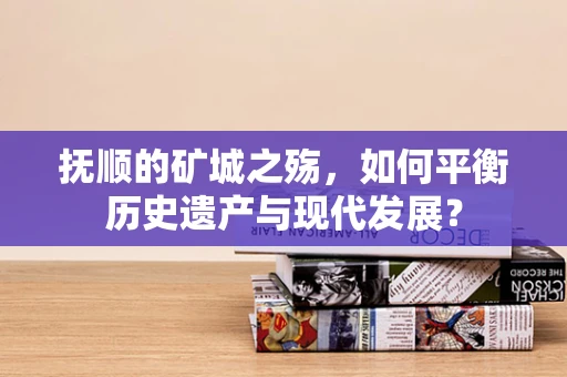 抚顺的矿城之殇，如何平衡历史遗产与现代发展？