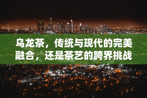 乌龙茶，传统与现代的完美融合，还是茶艺的跨界挑战？