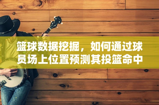 篮球数据挖掘，如何通过球员场上位置预测其投篮命中率？
