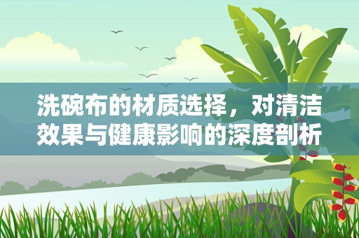 洗碗布的材质选择，对清洁效果与健康影响的深度剖析