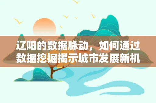 辽阳的数据脉动，如何通过数据挖掘揭示城市发展新机遇？