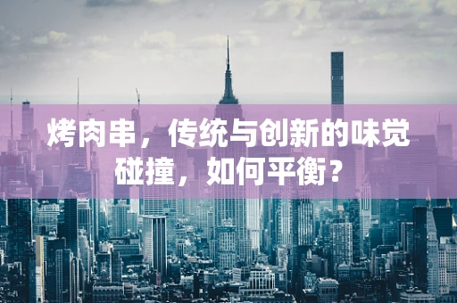 烤肉串，传统与创新的味觉碰撞，如何平衡？