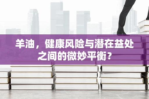 羊油，健康风险与潜在益处之间的微妙平衡？