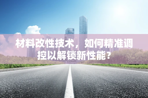 材料改性技术，如何精准调控以解锁新性能？