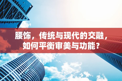 腰饰，传统与现代的交融，如何平衡审美与功能？