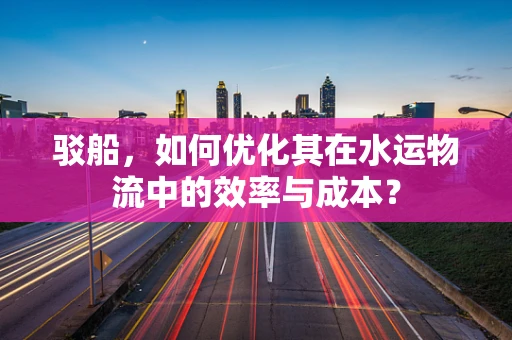 驳船，如何优化其在水运物流中的效率与成本？