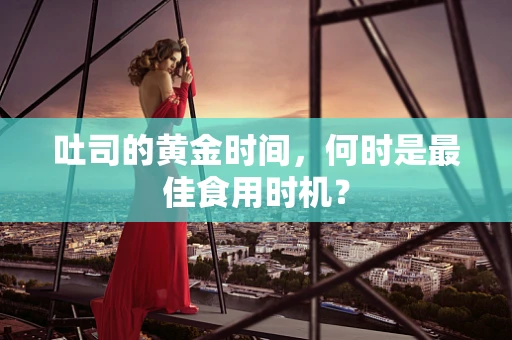 吐司的黄金时间，何时是最佳食用时机？