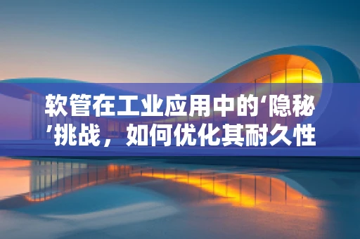 软管在工业应用中的‘隐秘’挑战，如何优化其耐久性与灵活性？
