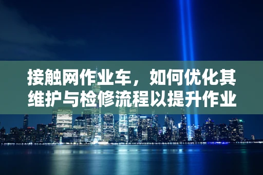 接触网作业车，如何优化其维护与检修流程以提升作业效率？