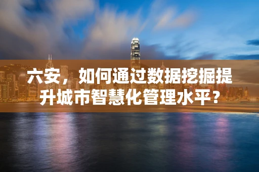 六安，如何通过数据挖掘提升城市智慧化管理水平？