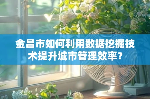 金昌市如何利用数据挖掘技术提升城市管理效率？