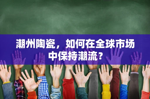 潮州陶瓷，如何在全球市场中保持潮流？