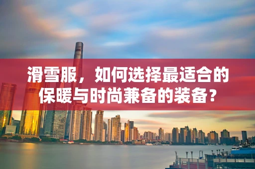 滑雪服，如何选择最适合的保暖与时尚兼备的装备？