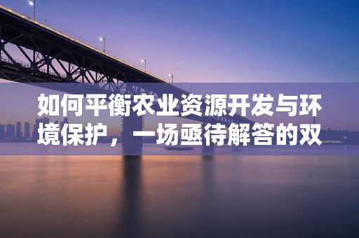 如何平衡农业资源开发与环境保护，一场亟待解答的双赢命题？