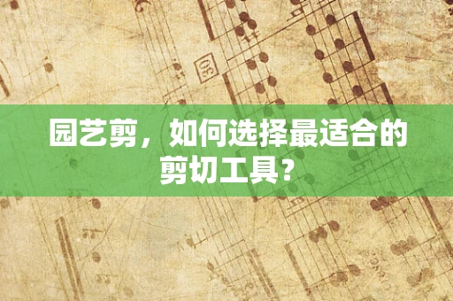 园艺剪，如何选择最适合的剪切工具？