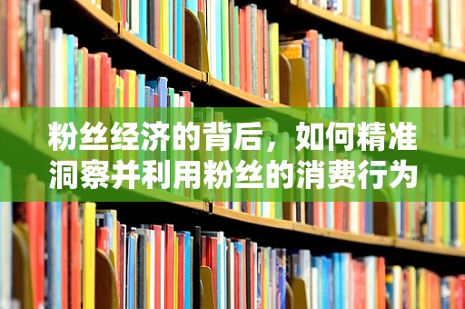 粉丝经济的背后，如何精准洞察并利用粉丝的消费行为？