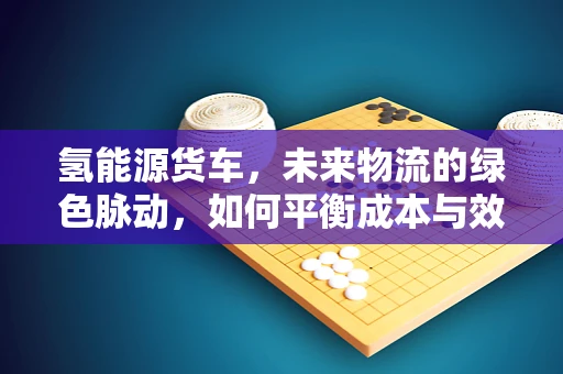 氢能源货车，未来物流的绿色脉动，如何平衡成本与效率？