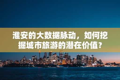 淮安的大数据脉动，如何挖掘城市旅游的潜在价值？
