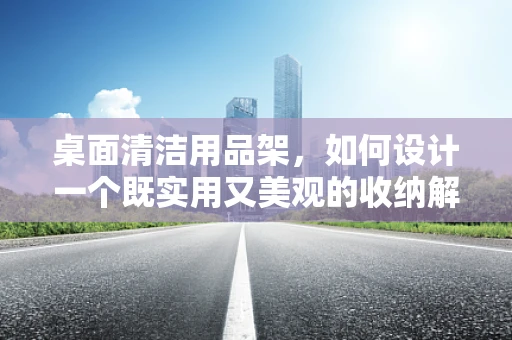 桌面清洁用品架，如何设计一个既实用又美观的收纳解决方案？