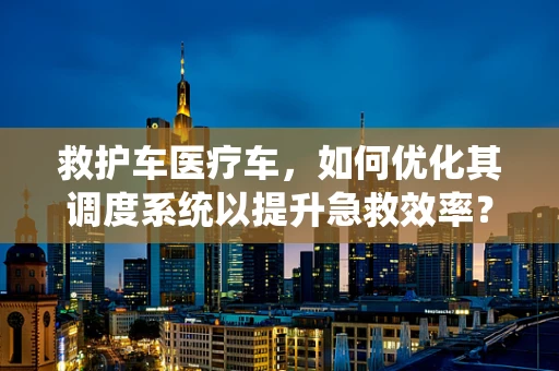 救护车医疗车，如何优化其调度系统以提升急救效率？
