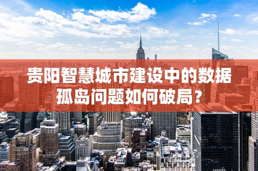 贵阳智慧城市建设中的数据孤岛问题如何破局？