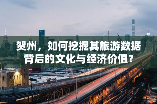 贺州，如何挖掘其旅游数据背后的文化与经济价值？