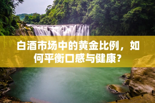 白酒市场中的黄金比例，如何平衡口感与健康？