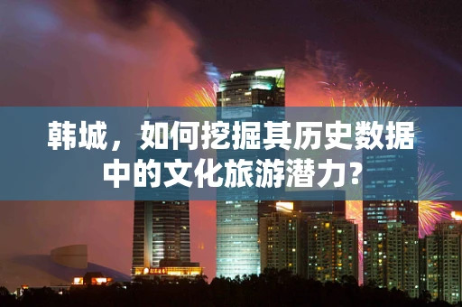 韩城，如何挖掘其历史数据中的文化旅游潜力？