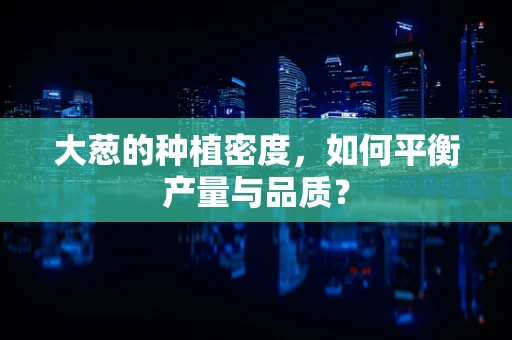 大葱的种植密度，如何平衡产量与品质？