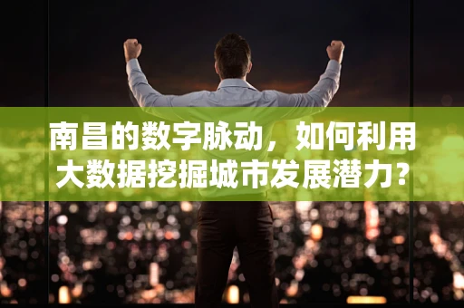 南昌的数字脉动，如何利用大数据挖掘城市发展潜力？