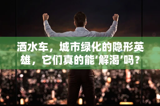 洒水车，城市绿化的隐形英雄，它们真的能‘解渴’吗？