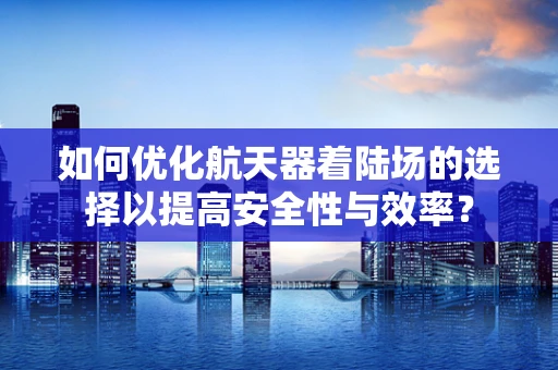 如何优化航天器着陆场的选择以提高安全性与效率？