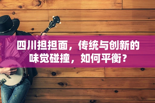四川担担面，传统与创新的味觉碰撞，如何平衡？