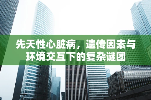 先天性心脏病，遗传因素与环境交互下的复杂谜团